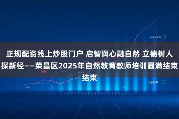 正规配资线上炒股门户 启智润心融自然 立德树人探新径——荣昌区2025年自然教育教师培训圆满结束